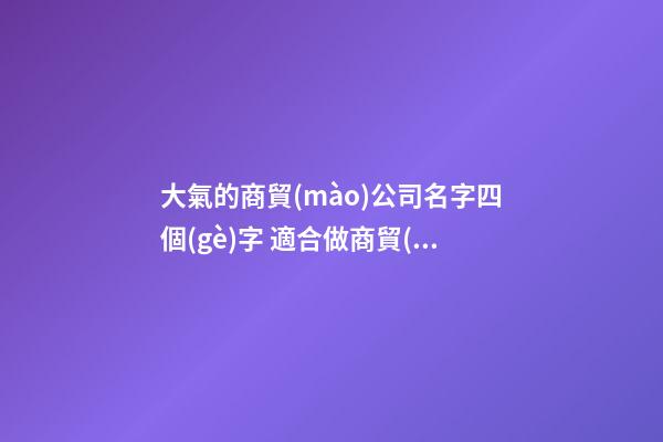 大氣的商貿(mào)公司名字四個(gè)字 適合做商貿(mào)公司的名字